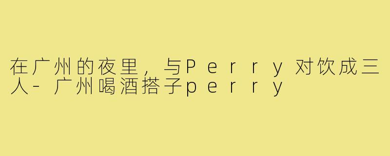 在广州的夜里,与Perry对饮成三人-广州喝酒搭子perry