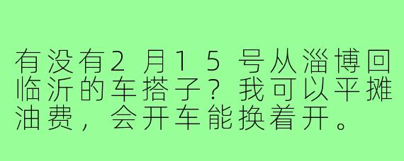 有没有2月15号从淄博回临沂的车搭子？我可以平摊油费，会开车能换着开。