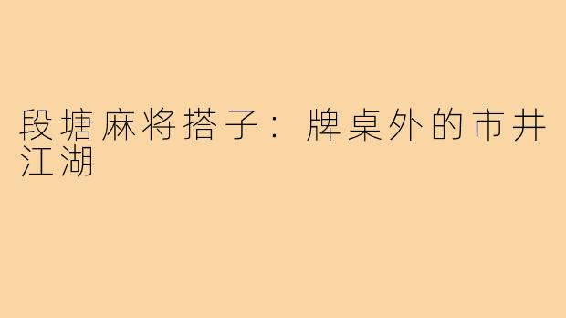 段塘麻将搭子:牌桌外的市井江湖