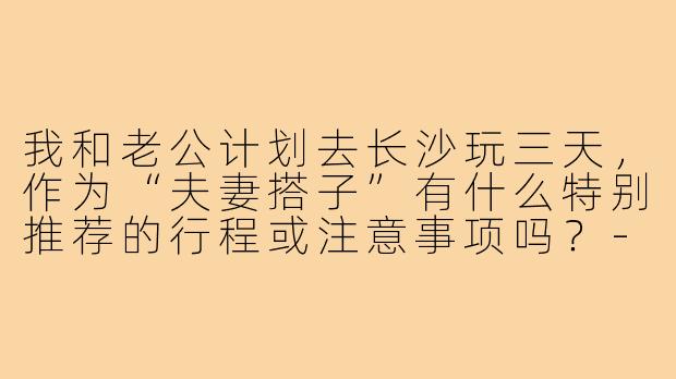 我和老公计划去长沙玩三天，作为“夫妻搭子”有什么特别推荐的行程或注意事项吗？-长沙旅游夫妻搭子