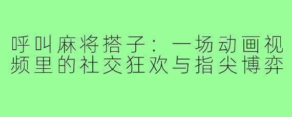 呼叫麻将搭子:一场动画视频里的社交狂欢与指尖博弈