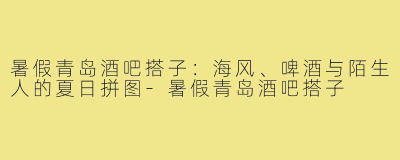 暑假青岛酒吧搭子：海风、啤酒与陌生人的夏日拼图-暑假青岛酒吧搭子