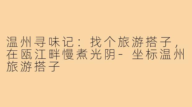 温州寻味记：找个旅游搭子，在瓯江畔慢煮光阴-坐标温州旅游搭子