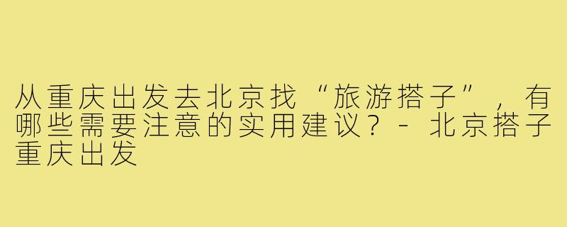 从重庆出发去北京找“旅游搭子”,有哪些需要注意的实用建议?-北京搭子重庆出发