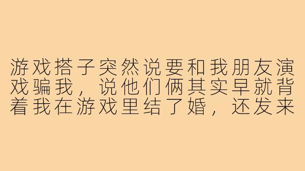 游戏搭子突然说要和我朋友演戏骗我,说他们俩其实早就背着我在游戏里结了婚,还发来一堆伪造的甜蜜截图,我该信还是该配合他们演下去?