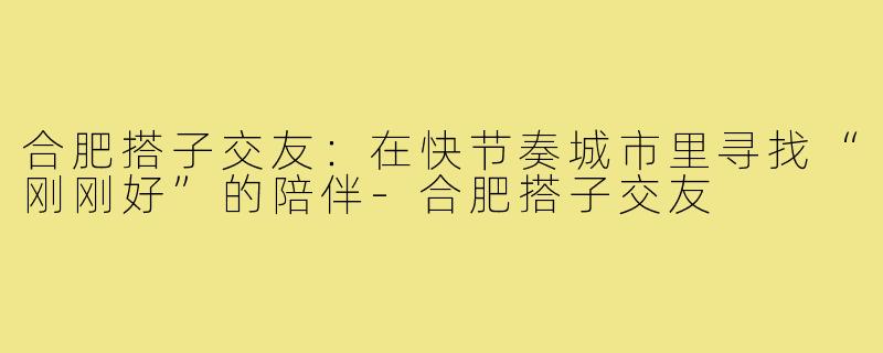 合肥搭子交友:在快节奏城市里寻找“刚刚好”的陪伴-合肥搭子交友