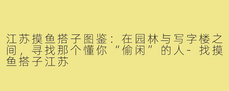 江苏摸鱼搭子图鉴：在园林与写字楼之间，寻找那个懂你“偷闲”的人-找摸鱼搭子江苏