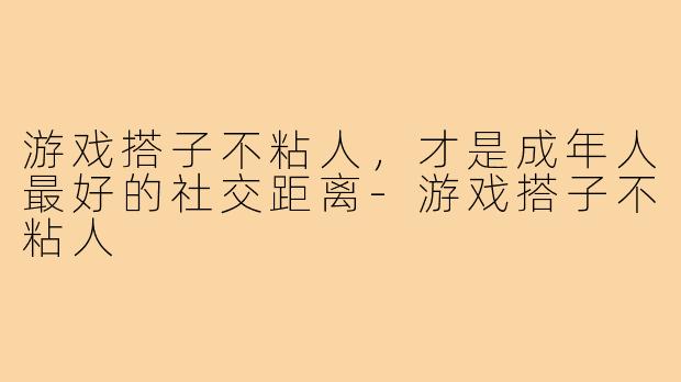游戏搭子不粘人,才是成年人最好的社交距离-游戏搭子不粘人