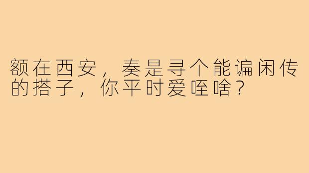 额在西安，奏是寻个能谝闲传的搭子，你平时爱咥啥？