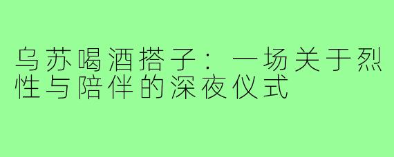 乌苏喝酒搭子：一场关于烈性与陪伴的深夜仪式