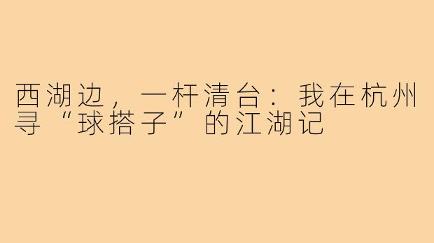 西湖边,一杆清台:我在杭州寻“球搭子”的江湖记