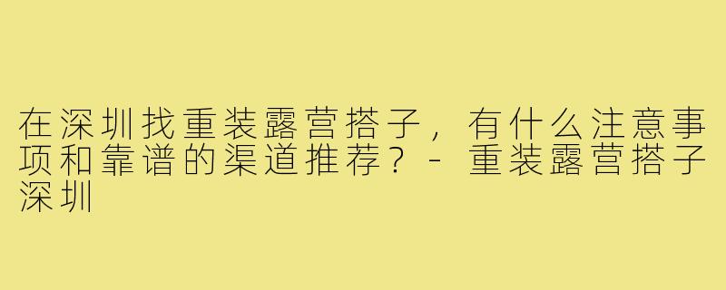 在深圳找重装露营搭子，有什么注意事项和靠谱的渠道推荐？-重装露营搭子深圳