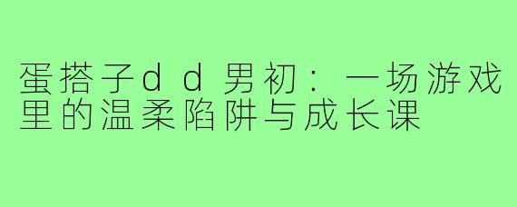 蛋搭子dd男初：一场游戏里的温柔陷阱与成长课
