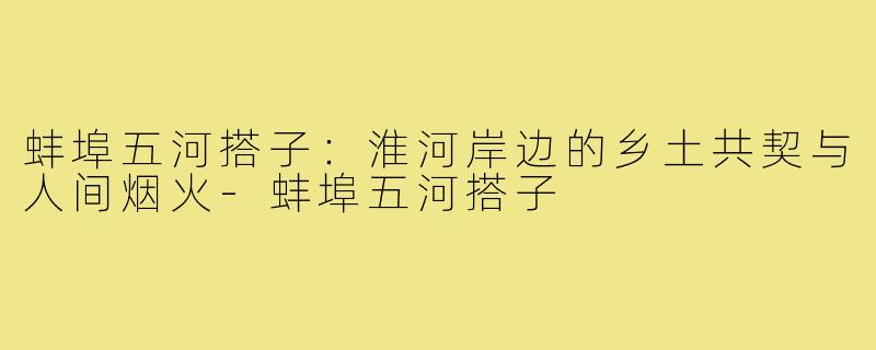 蚌埠五河搭子：淮河岸边的乡土共契与人间烟火-蚌埠五河搭子