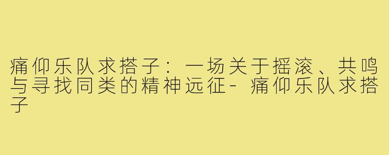 痛仰乐队求搭子：一场关于摇滚、共鸣与寻找同类的精神远征-痛仰乐队求搭子