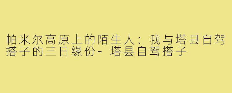 帕米尔高原上的陌生人:我与塔县自驾搭子的三日缘份-塔县自驾搭子