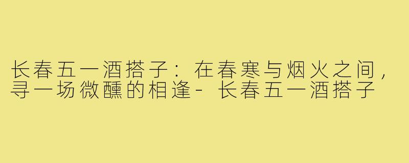 长春五一酒搭子：在春寒与烟火之间，寻一场微醺的相逢-长春五一酒搭子