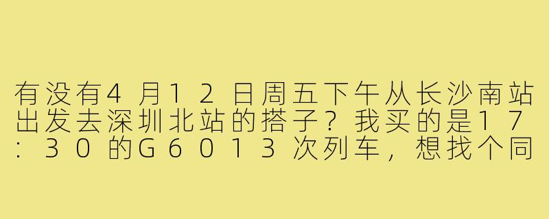 有没有4月12日周五下午从长沙南站出发去深圳北站的搭子？我买的是17:30的G6013次列车，想找个同行的一起拼车去高铁站或者路上聊聊天。-长沙回深圳搭子