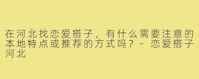在河北找恋爱搭子,有什么需要注意的本地特点或推荐的方式吗?-恋爱搭子河北