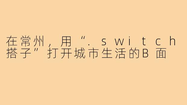 在常州，用“.switch搭子”打开城市生活的B面