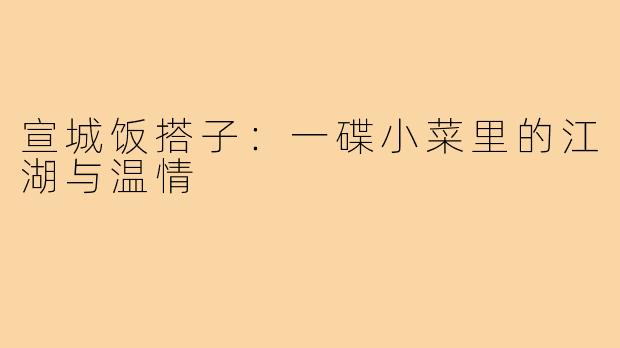 宣城饭搭子:一碟小菜里的江湖与温情