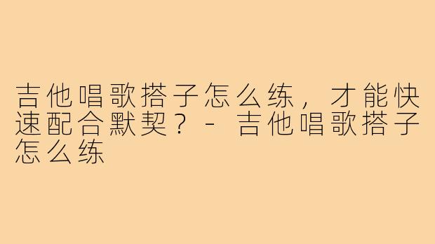 吉他唱歌搭子怎么练,才能快速配合默契?-吉他唱歌搭子怎么练