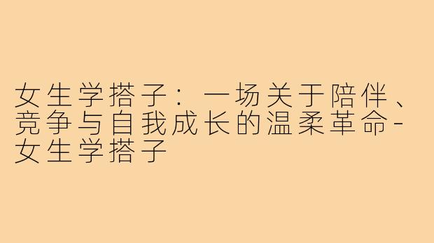 女生学搭子:一场关于陪伴、竞争与自我成长的温柔革命-女生学搭子