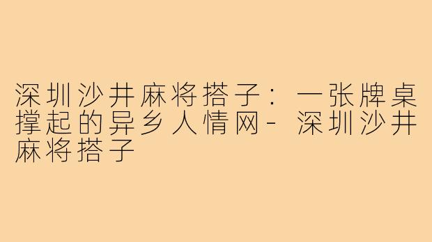 深圳沙井麻将搭子：一张牌桌撑起的异乡人情网-深圳沙井麻将搭子