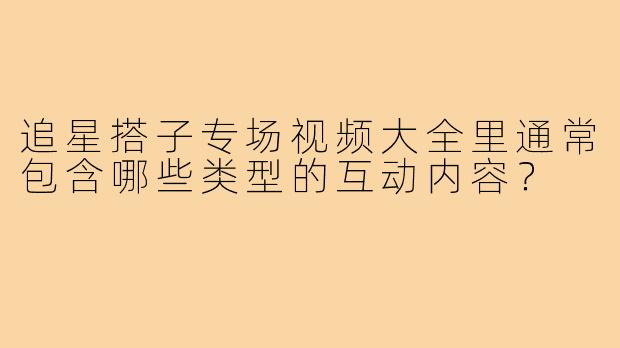 追星搭子专场视频大全里通常包含哪些类型的互动内容？