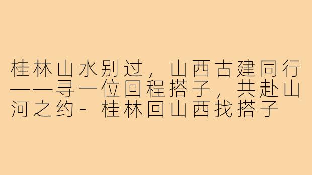 桂林山水别过,山西古建同行——寻一位回程搭子,共赴山河之约-桂林回山西找搭子