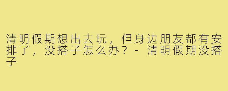 清明假期想出去玩,但身边朋友都有安排了,没搭子怎么办?-清明假期没搭子