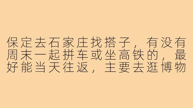 保定去石家庄找搭子，有没有周末一起拼车或坐高铁的，最好能当天往返，主要去逛博物馆和吃美食？