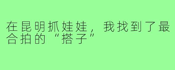 在昆明抓娃娃,我找到了最合拍的“搭子”