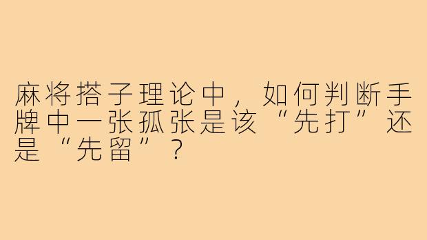 麻将搭子理论中,如何判断手牌中一张孤张是该“先打”还是“先留”?
