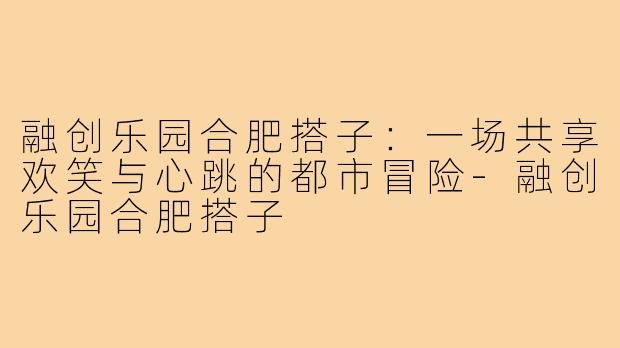 融创乐园合肥搭子:一场共享欢笑与心跳的都市冒险-融创乐园合肥搭子
