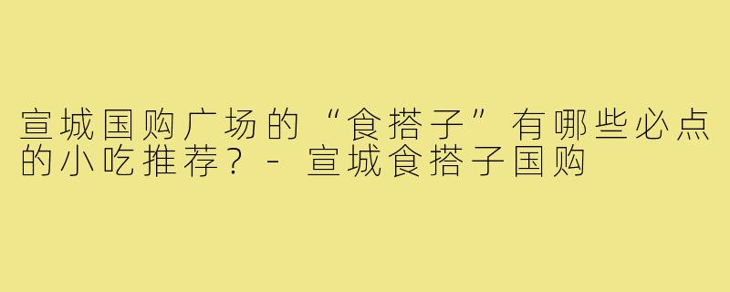 宣城国购广场的“食搭子”有哪些必点的小吃推荐?-宣城食搭子国购