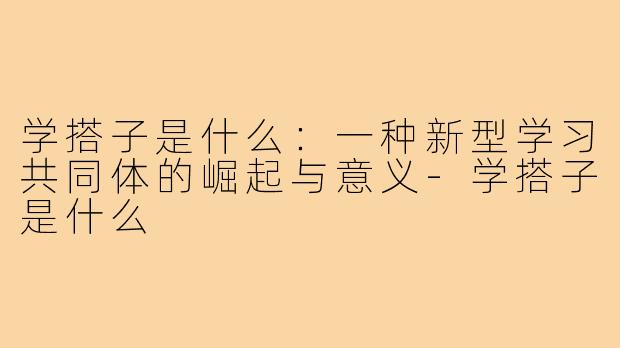 学搭子是什么:一种新型学习共同体的崛起与意义-学搭子是什么