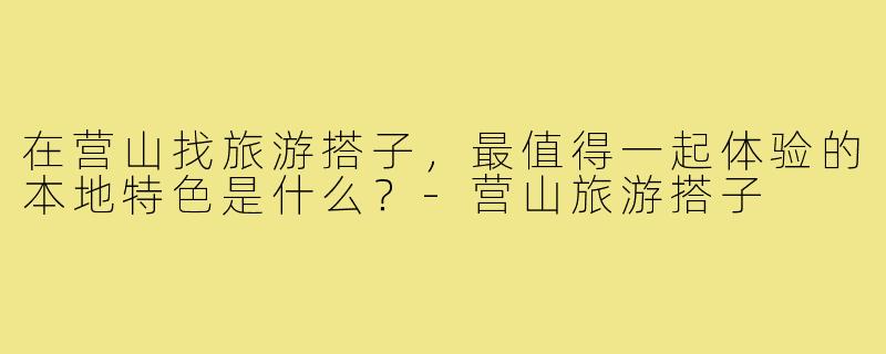 在营山找旅游搭子，最值得一起体验的本地特色是什么？-营山旅游搭子