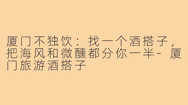 厦门不独饮：找一个酒搭子，把海风和微醺都分你一半-厦门旅游酒搭子