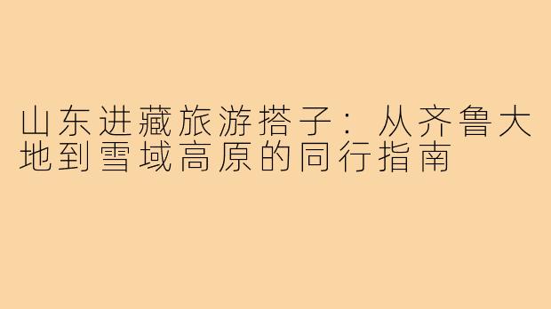 山东进藏旅游搭子：从齐鲁大地到雪域高原的同行指南