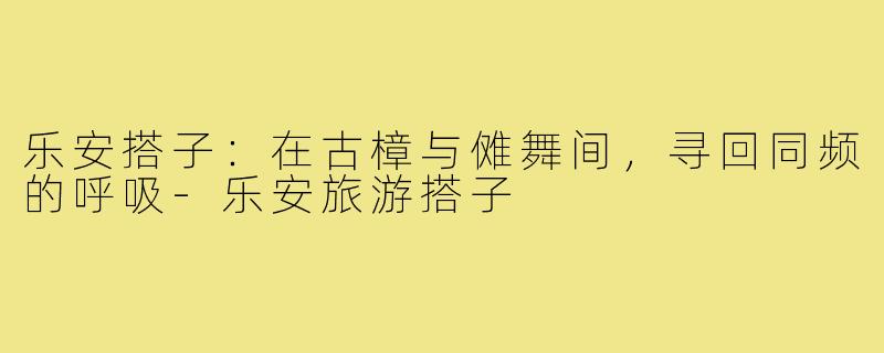 乐安搭子：在古樟与傩舞间，寻回同频的呼吸-乐安旅游搭子