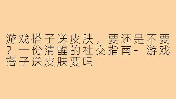 游戏搭子送皮肤，要还是不要？一份清醒的社交指南-游戏搭子送皮肤要吗