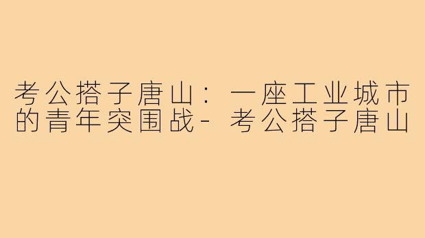 考公搭子唐山：一座工业城市的青年突围战-考公搭子唐山