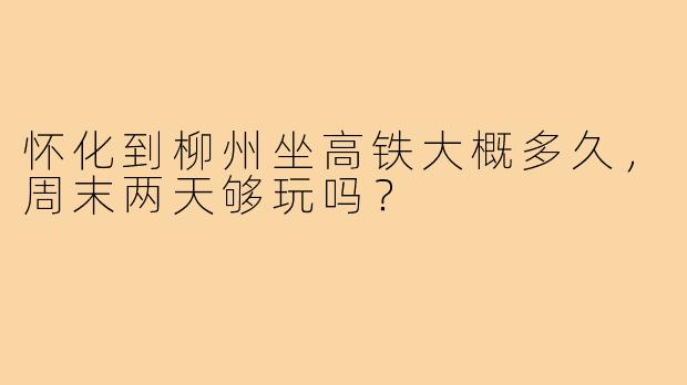 怀化到柳州坐高铁大概多久,周末两天够玩吗?