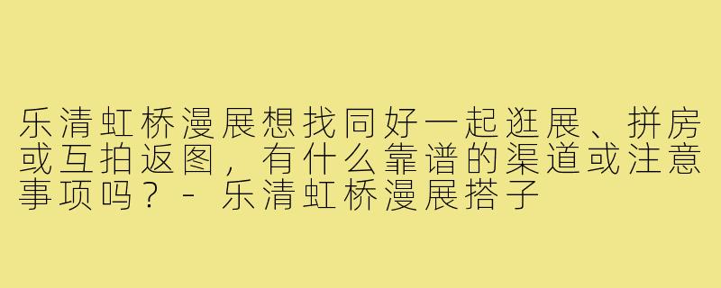 乐清虹桥漫展想找同好一起逛展、拼房或互拍返图,有什么靠谱的渠道或注意事项吗?-乐清虹桥漫展搭子