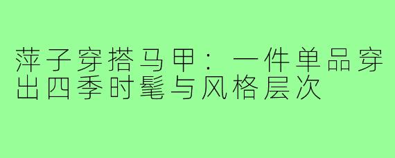 萍子穿搭马甲:一件单品穿出四季时髦与风格层次
