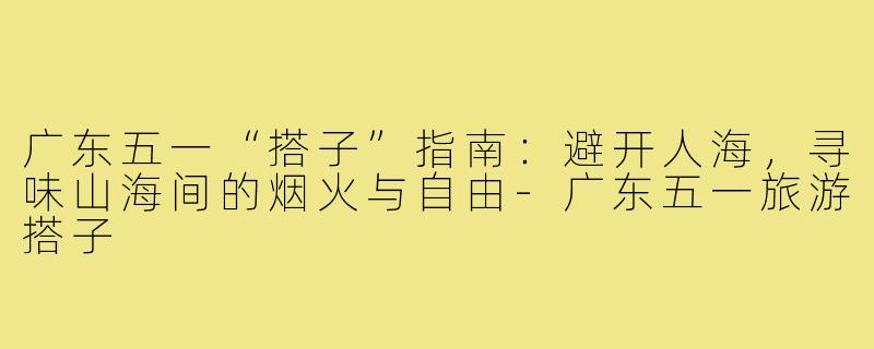 广东五一“搭子”指南：避开人海，寻味山海间的烟火与自由-广东五一旅游搭子