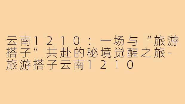 云南1210:一场与“旅游搭子”共赴的秘境觉醒之旅-旅游搭子云南1210