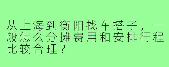 从上海到衡阳找车搭子，一般怎么分摊费用和安排行程比较合理？