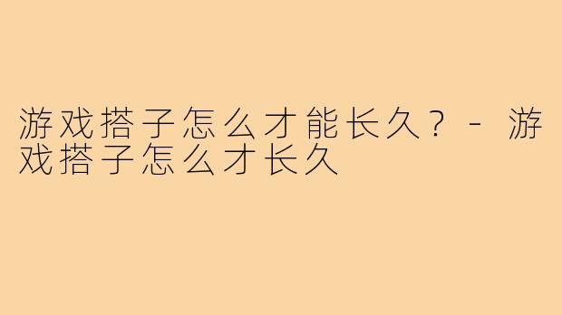游戏搭子怎么才能长久?-游戏搭子怎么才长久